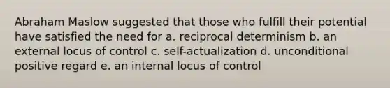 Abraham Maslow suggested that those who fulfill their potential have satisfied the need for a. reciprocal determinism b. an external locus of control c. self-actualization d. unconditional positive regard e. an internal locus of control