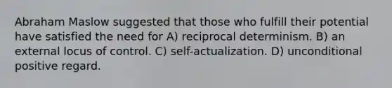 Abraham Maslow suggested that those who fulfill their potential have satisfied the need for A) reciprocal determinism. B) an external locus of control. C) self-actualization. D) unconditional positive regard.