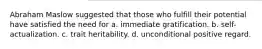 Abraham Maslow suggested that those who fulfill their potential have satisfied the need for a. immediate gratification. b. self-actualization. c. trait heritability. d. unconditional positive regard.