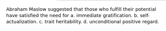 Abraham Maslow suggested that those who fulfill their potential have satisfied the need for a. immediate gratification. b. self-actualization. c. trait heritability. d. unconditional positive regard.