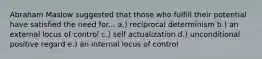 Abraham Maslow suggested that those who fulfill their potential have satisfied the need for... a.) reciprocal determinism b.) an external locus of control c.) self actualization d.) unconditional positive regard e.) an internal locus of control