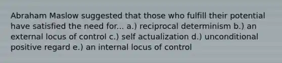 Abraham Maslow suggested that those who fulfill their potential have satisfied the need for... a.) reciprocal determinism b.) an external locus of control c.) self actualization d.) unconditional positive regard e.) an internal locus of control