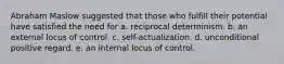 Abraham Maslow suggested that those who fulfill their potential have satisfied the need for a. reciprocal determinism. b. an external locus of control. c. self-actualization. d. unconditional positive regard. e. an internal locus of control.