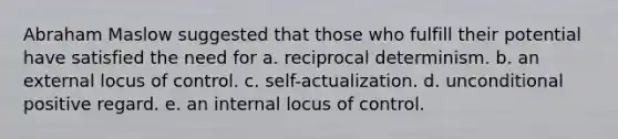 Abraham Maslow suggested that those who fulfill their potential have satisfied the need for a. reciprocal determinism. b. an external locus of control. c. self-actualization. d. unconditional positive regard. e. an internal locus of control.