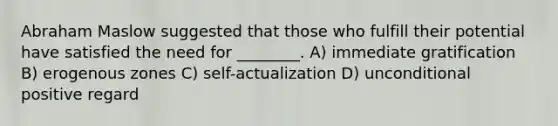 Abraham Maslow suggested that those who fulfill their potential have satisfied the need for ________. A) immediate gratification B) erogenous zones C) self-actualization D) unconditional positive regard