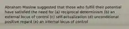 Abraham Maslow suggested that those who fulfill their potential have satisfied the need for (a) reciprocal determinism (b) an external locus of control (c) self-actualization (d) unconditional positive regard (e) an internal locus of control