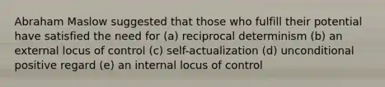 Abraham Maslow suggested that those who fulfill their potential have satisfied the need for (a) reciprocal determinism (b) an external locus of control (c) self-actualization (d) unconditional positive regard (e) an internal locus of control