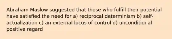 Abraham Maslow suggested that those who fulfill their potential have satisfied the need for a) reciprocal determinism b) self-actualization c) an external locus of control d) unconditional positive regard