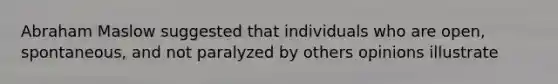 Abraham Maslow suggested that individuals who are open, spontaneous, and not paralyzed by others opinions illustrate