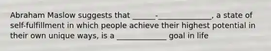 Abraham Maslow suggests that ______-______________, a state of self-fulfillment in which people achieve their highest potential in their own unique ways, is a _____________ goal in life