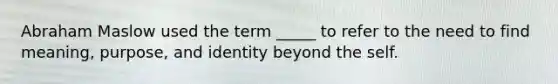 Abraham Maslow used the term _____ to refer to the need to find meaning, purpose, and identity beyond the self.