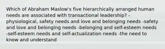 Which of Abraham Maslow's five hierarchically arranged human needs are associated with transactional leadership? -physiological, safety needs and love and belonging needs -safety and love and belonging needs -belonging and self-esteem needs -self-esteem needs and self-actualization needs -the need to know and understand