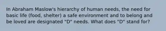 In Abraham Maslow's hierarchy of human needs, the need for basic life (food, shelter) a safe environment and to belong and be loved are designated "D" needs. What does "D" stand for?