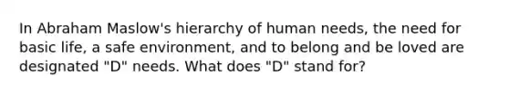 In Abraham Maslow's hierarchy of human needs, the need for basic life, a safe environment, and to belong and be loved are designated "D" needs. What does "D" stand for?