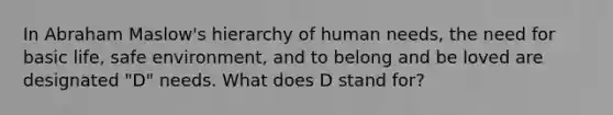 In Abraham Maslow's hierarchy of human needs, the need for basic life, safe environment, and to belong and be loved are designated "D" needs. What does D stand for?