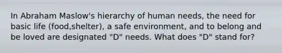 In Abraham Maslow's hierarchy of human needs, the need for basic life (food,shelter), a safe environment, and to belong and be loved are designated "D" needs. What does "D" stand for?