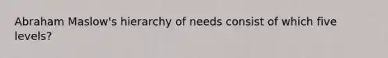 Abraham Maslow's hierarchy of needs consist of which five levels?