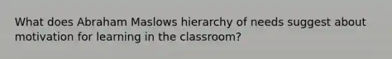 What does Abraham Maslows hierarchy of needs suggest about motivation for learning in the classroom?