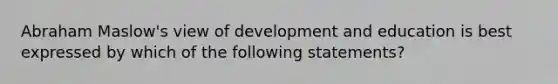 Abraham Maslow's view of development and education is best expressed by which of the following statements?