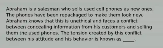 Abraham is a salesman who sells used cell phones as new ones. The phones have been repackaged to make them look new. Abraham knows that this is unethical and faces a conflict between concealing information from his customers and selling them the used phones. The tension created by this conflict between his attitude and his behavior is known as _____.​