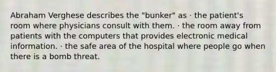 Abraham Verghese describes the "bunker" as · the patient's room where physicians consult with them. · the room away from patients with the computers that provides electronic medical information. · the safe area of the hospital where people go when there is a bomb threat.