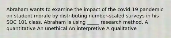 Abraham wants to examine the impact of the covid-19 pandemic on student morale by distributing number-scaled surveys in his SOC 101 class. Abraham is using _____ research method. A quantitative An unethical An interpretive A qualitative