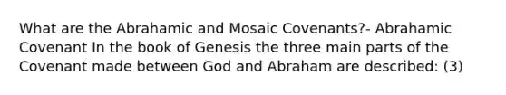 What are the Abrahamic and Mosaic Covenants?- Abrahamic Covenant In the book of Genesis the three main parts of the Covenant made between God and Abraham are described: (3)