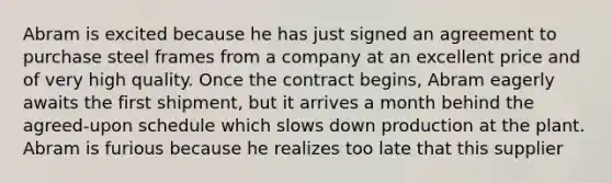 Abram is excited because he has just signed an agreement to purchase steel frames from a company at an excellent price and of very high quality. Once the contract begins, Abram eagerly awaits the first shipment, but it arrives a month behind the agreed-upon schedule which slows down production at the plant. Abram is furious because he realizes too late that this supplier