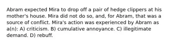 Abram expected Mira to drop off a pair of hedge clippers at his mother's house. Mira did not do so, and, for Abram, that was a source of conflict. Mira's action was experienced by Abram as a(n): A) criticism. B) cumulative annoyance. C) illegitimate demand. D) rebuff.