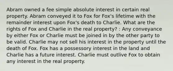 Abram owned a fee simple absolute interest in certain real property. Abram conveyed it to Fox for Fox's lifetime with the remainder interest upon Fox's death to Charlie. What are the rights of Fox and Charlie in the real property? : Any conveyance by either Fox or Charlie must be joined in by the other party to be valid. Charlie may not sell his interest in the property until the death of Fox. Fox has a possessory interest in the land and Charlie has a future interest. Charlie must outlive Fox to obtain any interest in the real property.