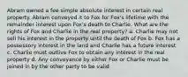 Abram owned a fee simple absolute interest in certain real property. Abram conveyed it to Fox for Fox's lifetime with the remainder interest upon Fox's death to Charlie. What are the rights of Fox and Charlie in the real property? a. Charlie may not sell his interest in the property until the death of Fox b. Fox has a possessory interest in the land and Charlie has a future interest c. Charlie must outlive Fox to obtain any interest in the real property d. Any conveyance by either Fox or Charlie must be joined in by the other party to be valid