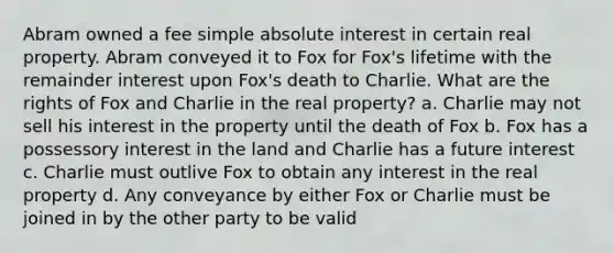 Abram owned a fee simple absolute interest in certain real property. Abram conveyed it to Fox for Fox's lifetime with the remainder interest upon Fox's death to Charlie. What are the rights of Fox and Charlie in the real property? a. Charlie may not sell his interest in the property until the death of Fox b. Fox has a possessory interest in the land and Charlie has a future interest c. Charlie must outlive Fox to obtain any interest in the real property d. Any conveyance by either Fox or Charlie must be joined in by the other party to be valid