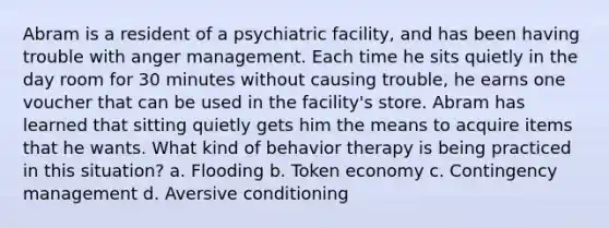 Abram is a resident of a psychiatric facility, and has been having trouble with anger management. Each time he sits quietly in the day room for 30 minutes without causing trouble, he earns one voucher that can be used in the facility's store. Abram has learned that sitting quietly gets him the means to acquire items that he wants. What kind of behavior therapy is being practiced in this situation? a. Flooding b. Token economy c. Contingency management d. Aversive conditioning