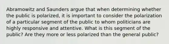 Abramowitz and Saunders argue that when determining whether the public is polarized, it is important to consider the polarization of a particular segment of the public to whom politicians are highly responsive and attentive. What is this segment of the public? Are they more or less polarized than the general public?