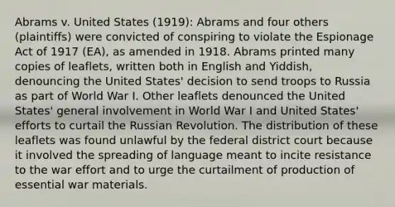 Abrams v. United States (1919): Abrams and four others (plaintiffs) were convicted of conspiring to violate the Espionage Act of 1917 (EA), as amended in 1918. Abrams printed many copies of leaflets, written both in English and Yiddish, denouncing the United States' decision to send troops to Russia as part of World War I. Other leaflets denounced the United States' general involvement in World War I and United States' efforts to curtail the Russian Revolution. The distribution of these leaflets was found unlawful by the federal district court because it involved the spreading of language meant to incite resistance to the war effort and to urge the curtailment of production of essential war materials.