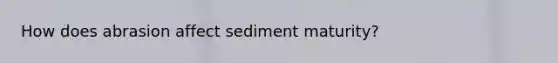 How does abrasion affect sediment maturity?
