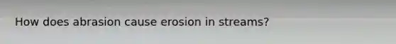 How does abrasion cause erosion in streams?