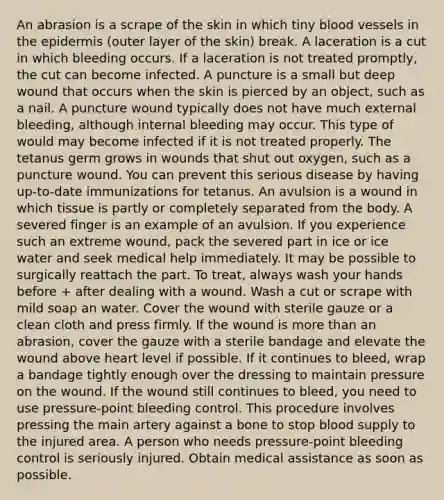 An abrasion is a scrape of the skin in which tiny blood vessels in the epidermis (outer layer of the skin) break. A laceration is a cut in which bleeding occurs. If a laceration is not treated promptly, the cut can become infected. A puncture is a small but deep wound that occurs when the skin is pierced by an object, such as a nail. A puncture wound typically does not have much external bleeding, although internal bleeding may occur. This type of would may become infected if it is not treated properly. The tetanus germ grows in wounds that shut out oxygen, such as a puncture wound. You can prevent this serious disease by having up-to-date immunizations for tetanus. An avulsion is a wound in which tissue is partly or completely separated from the body. A severed finger is an example of an avulsion. If you experience such an extreme wound, pack the severed part in ice or ice water and seek medical help immediately. It may be possible to surgically reattach the part. To treat, always wash your hands before + after dealing with a wound. Wash a cut or scrape with mild soap an water. Cover the wound with sterile gauze or a clean cloth and press firmly. If the wound is more than an abrasion, cover the gauze with a sterile bandage and elevate the wound above heart level if possible. If it continues to bleed, wrap a bandage tightly enough over the dressing to maintain pressure on the wound. If the wound still continues to bleed, you need to use pressure-point bleeding control. This procedure involves pressing the main artery against a bone to stop blood supply to the injured area. A person who needs pressure-point bleeding control is seriously injured. Obtain medical assistance as soon as possible.