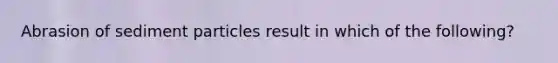 Abrasion of sediment particles result in which of the following?