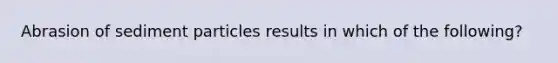 Abrasion of sediment particles results in which of the following?