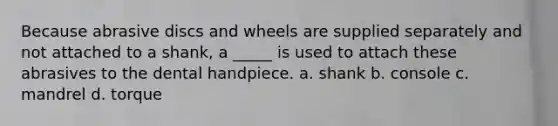 Because abrasive discs and wheels are supplied separately and not attached to a shank, a _____ is used to attach these abrasives to the dental handpiece. a. shank b. console c. mandrel d. torque