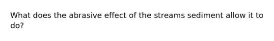 What does the abrasive effect of the streams sediment allow it to do?