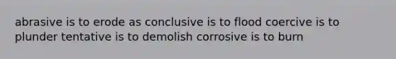 abrasive is to erode as conclusive is to flood coercive is to plunder tentative is to demolish corrosive is to burn