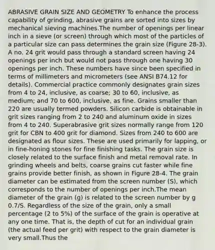 ABRASIVE GRAIN SIZE AND GEOMETRY To enhance the process capability of grinding, abrasive grains are sorted into sizes by mechanical sieving machines.The number of openings per linear inch in a sieve (or screen) through which most of the particles of a particular size can pass determines the grain size (Figure 28-3). A no. 24 grit would pass through a standard screen having 24 openings per inch but would not pass through one having 30 openings per inch. These numbers have since been specified in terms of millimeters and micrometers (see ANSI B74.12 for details). Commercial practice commonly designates grain sizes from 4 to 24, inclusive, as coarse; 30 to 60, inclusive, as medium; and 70 to 600, inclusive, as fine. Grains smaller than 220 are usually termed powders. Silicon carbide is obtainable in grit sizes ranging from 2 to 240 and aluminum oxide in sizes from 4 to 240. Superabrasive grit sizes normally range from 120 grit for CBN to 400 grit for diamond. Sizes from 240 to 600 are designated as flour sizes. These are used primarily for lapping, or in fine-honing stones for fine finishing tasks. The grain size is closely related to the surface finish and metal removal rate. In grinding wheels and belts, coarse grains cut faster while fine grains provide better finish, as shown in Figure 28-4. The grain diameter can be estimated from the screen number (S), which corresponds to the number of openings per inch.The mean diameter of the grain (g) is related to the screen number by g 0.7/S. Regardless of the size of the grain, only a small percentage (2 to 5%) of the surface of the grain is operative at any one time. That is, the depth of cut for an individual grain (the actual feed per grit) with respect to the grain diameter is very small.Thus the