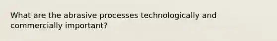 What are the abrasive processes technologically and commercially important?