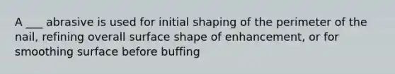 A ___ abrasive is used for initial shaping of the perimeter of the nail, refining overall surface shape of enhancement, or for smoothing surface before buffing