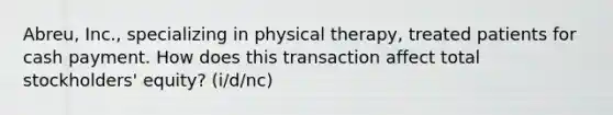 Abreu, Inc., specializing in physical therapy, treated patients for cash payment. How does this transaction affect total stockholders' equity? (i/d/nc)