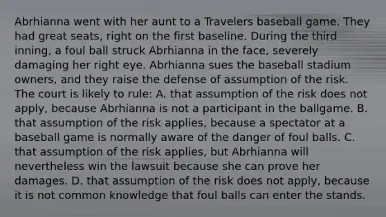 Abrhianna went with her aunt to a Travelers baseball game. They had great seats, right on the first baseline. During the third inning, a foul ball struck Abrhianna in the face, severely damaging her right eye. Abrhianna sues the baseball stadium owners, and they raise the defense of assumption of the risk. The court is likely to rule: A. that assumption of the risk does not apply, because Abrhianna is not a participant in the ballgame. B. that assumption of the risk applies, because a spectator at a baseball game is normally aware of the danger of foul balls. C. that assumption of the risk applies, but Abrhianna will nevertheless win the lawsuit because she can prove her damages. D. that assumption of the risk does not apply, because it is not common knowledge that foul balls can enter the stands.