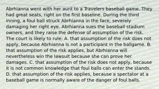 Abrhianna went with her aunt to a Travelers baseball game. They had great seats, right on the first baseline. During the third inning, a foul ball struck Abrhianna in the face, severely damaging her right eye. Abrhianna sues the baseball stadium owners, and they raise the defense of assumption of the risk. The court is likely to rule: A. that assumption of the risk does not apply, because Abrhianna is not a participant in the ballgame. B. that assumption of the risk applies, but Abrhianna will nevertheless win the lawsuit because she can prove her damages. C. that assumption of the risk does not apply, because it is not common knowledge that foul balls can enter the stands. D. that assumption of the risk applies, because a spectator at a baseball game is normally aware of the danger of foul balls.