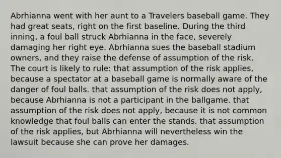 Abrhianna went with her aunt to a Travelers baseball game. They had great seats, right on the first baseline. During the third inning, a foul ball struck Abrhianna in the face, severely damaging her right eye. Abrhianna sues the baseball stadium owners, and they raise the defense of assumption of the risk. The court is likely to rule: that assumption of the risk applies, because a spectator at a baseball game is normally aware of the danger of foul balls. that assumption of the risk does not apply, because Abrhianna is not a participant in the ballgame. that assumption of the risk does not apply, because it is not common knowledge that foul balls can enter the stands. that assumption of the risk applies, but Abrhianna will nevertheless win the lawsuit because she can prove her damages.